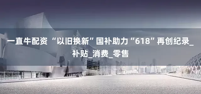 一直牛配资 “以旧换新”国补助力“618”再创纪录_补贴_消费_零售