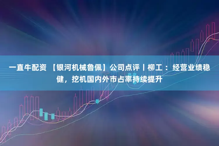 一直牛配资 【银河机械鲁佩】公司点评丨柳工 ：经营业绩稳健，挖机国内外市占率持续提升